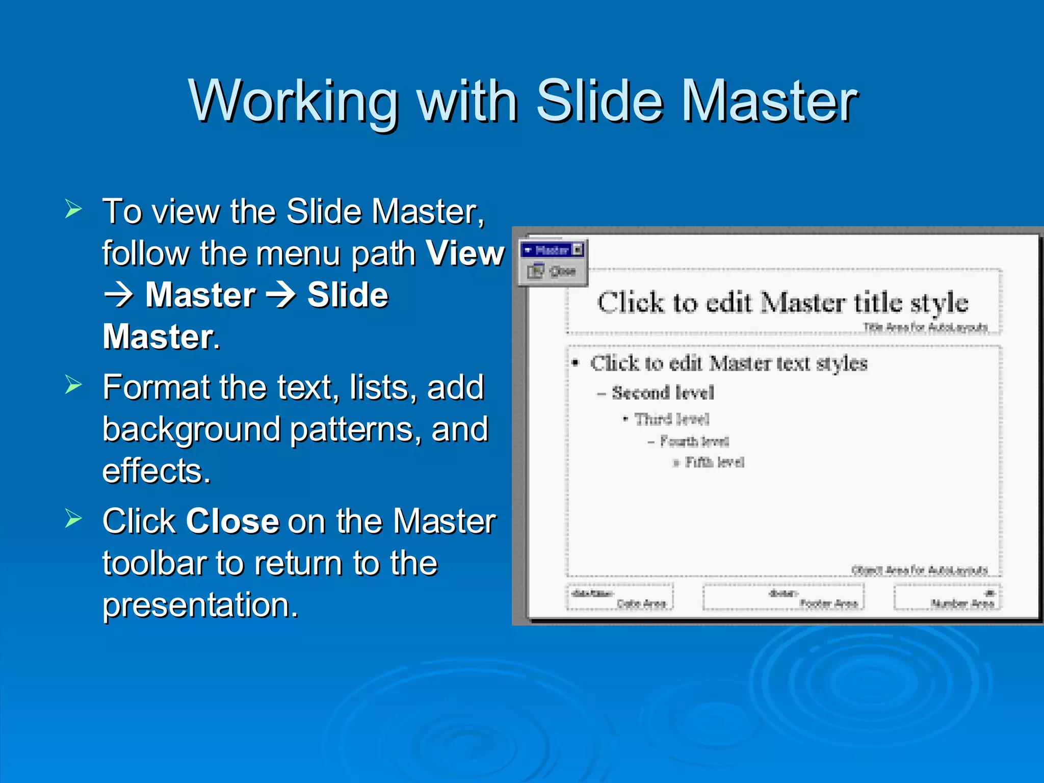 Working with Slide Master To view the Slide Master, follow the menu path  View     Master    Slide Master . Format the text, lists, add background patterns, and effects. Click  Close  on the Master toolbar to return to the presentation. 