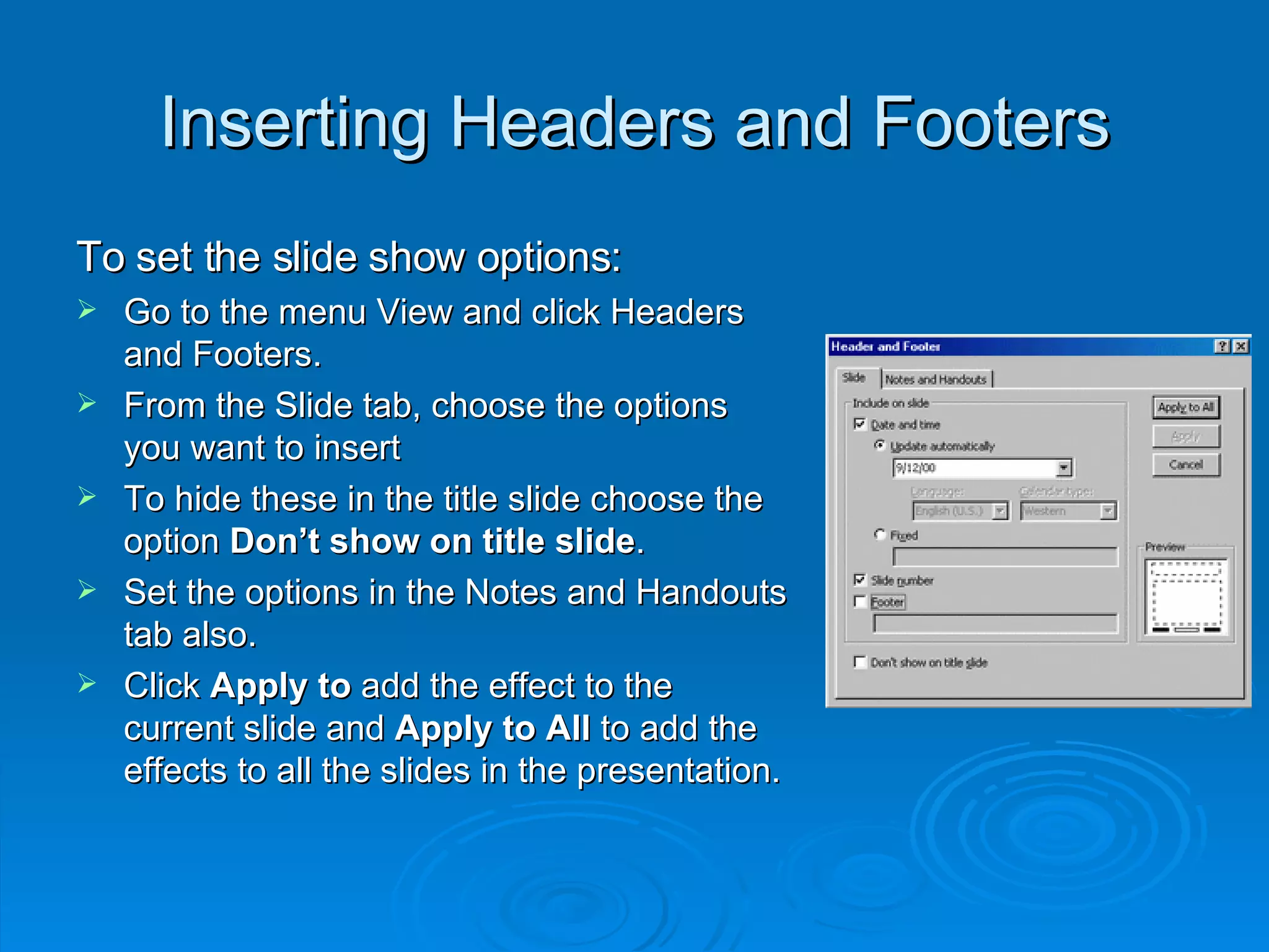 Inserting Headers and Footers To set the slide show options: Go to the menu View and click Headers and Footers. From the Slide tab, choose the options you want to insert  To hide these in the title slide choose the option  Don’t show on title slide . Set the options in the Notes and Handouts tab also. Click  Apply to  add the effect to the current slide and  Apply to All  to add the effects to all the slides in the presentation. 