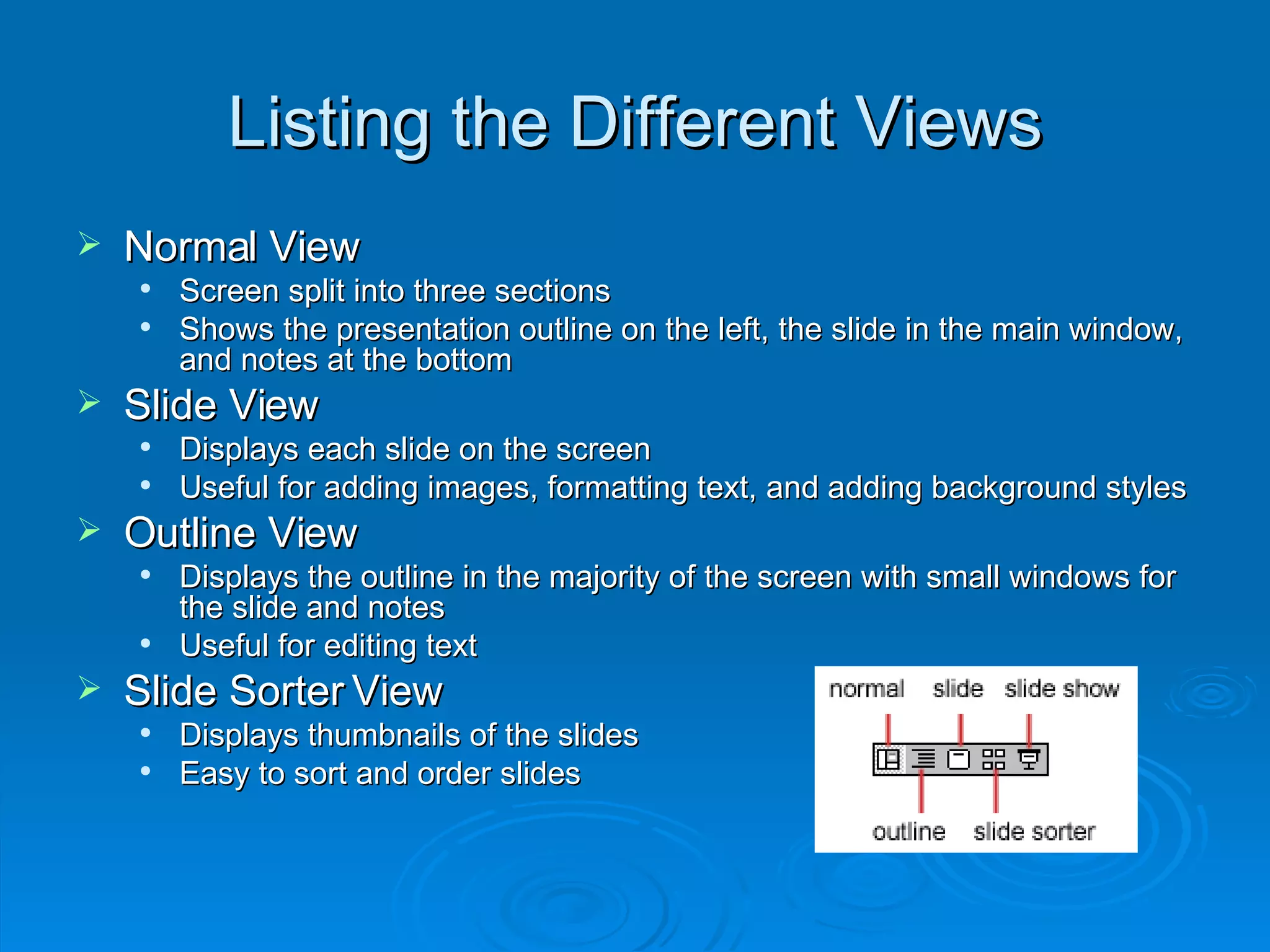 Listing the Different Views Normal View  Screen split into three sections Shows the presentation outline on the left, the slide in the main window, and notes at the bottom Slide View Displays each slide on the screen Useful for adding images, formatting text, and adding background styles Outline View Displays the outline in the majority of the screen with small windows for the slide and notes Useful for editing text Slide Sorter View Displays thumbnails of the slides Easy to sort and order slides 