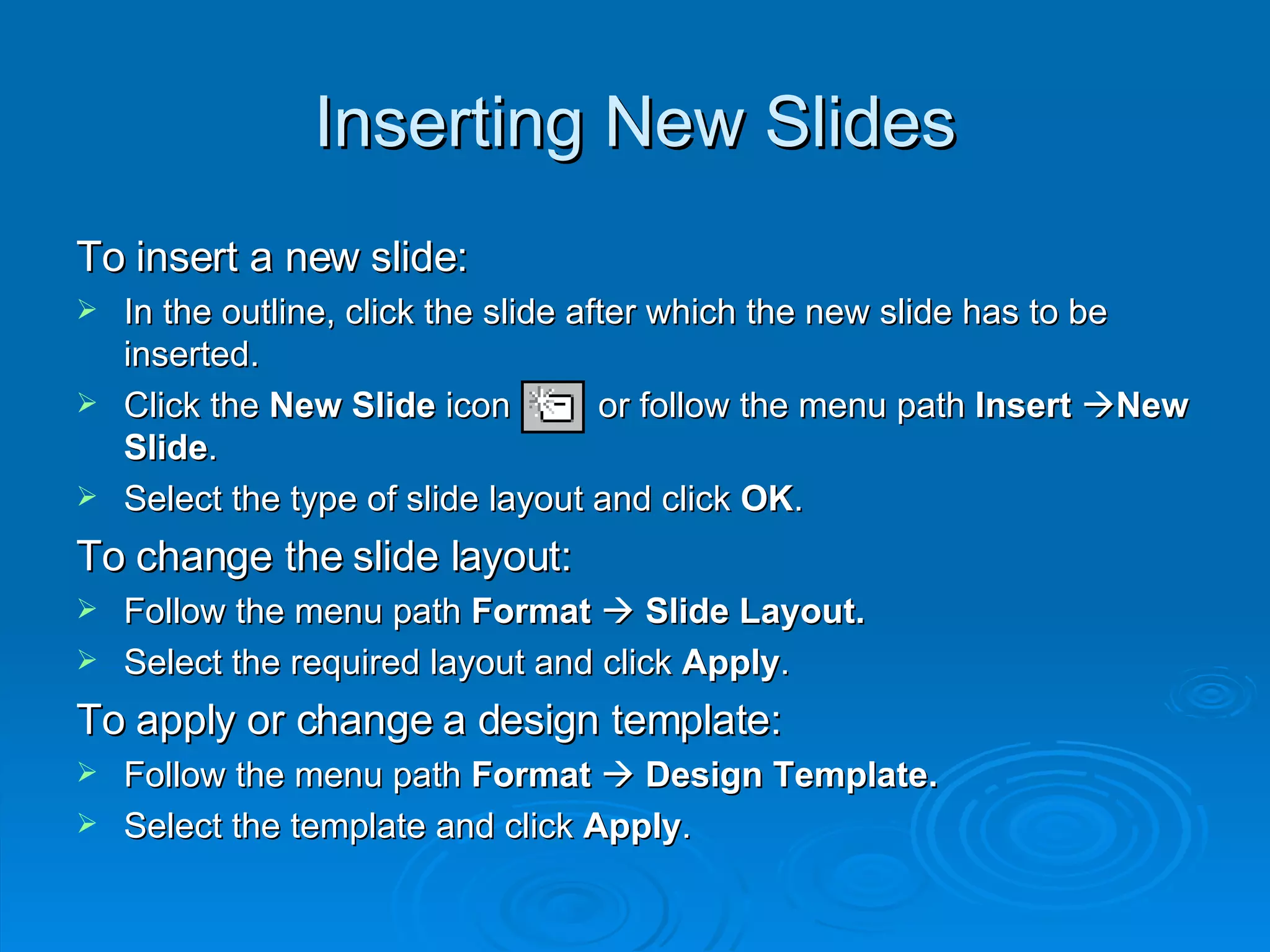 Inserting New Slides To insert a new slide: In the outline, click the slide after which the new slide has to be inserted. Click the  New Slide  icon  or follow the menu path  Insert    New Slide . Select the type of slide layout and click  OK . To change the slide layout: Follow the menu path  Format      Slide Layout. Select the required layout and click  Apply . To apply or change a design template: Follow the menu path  Format      Design Template. Select the template and click  Apply . 