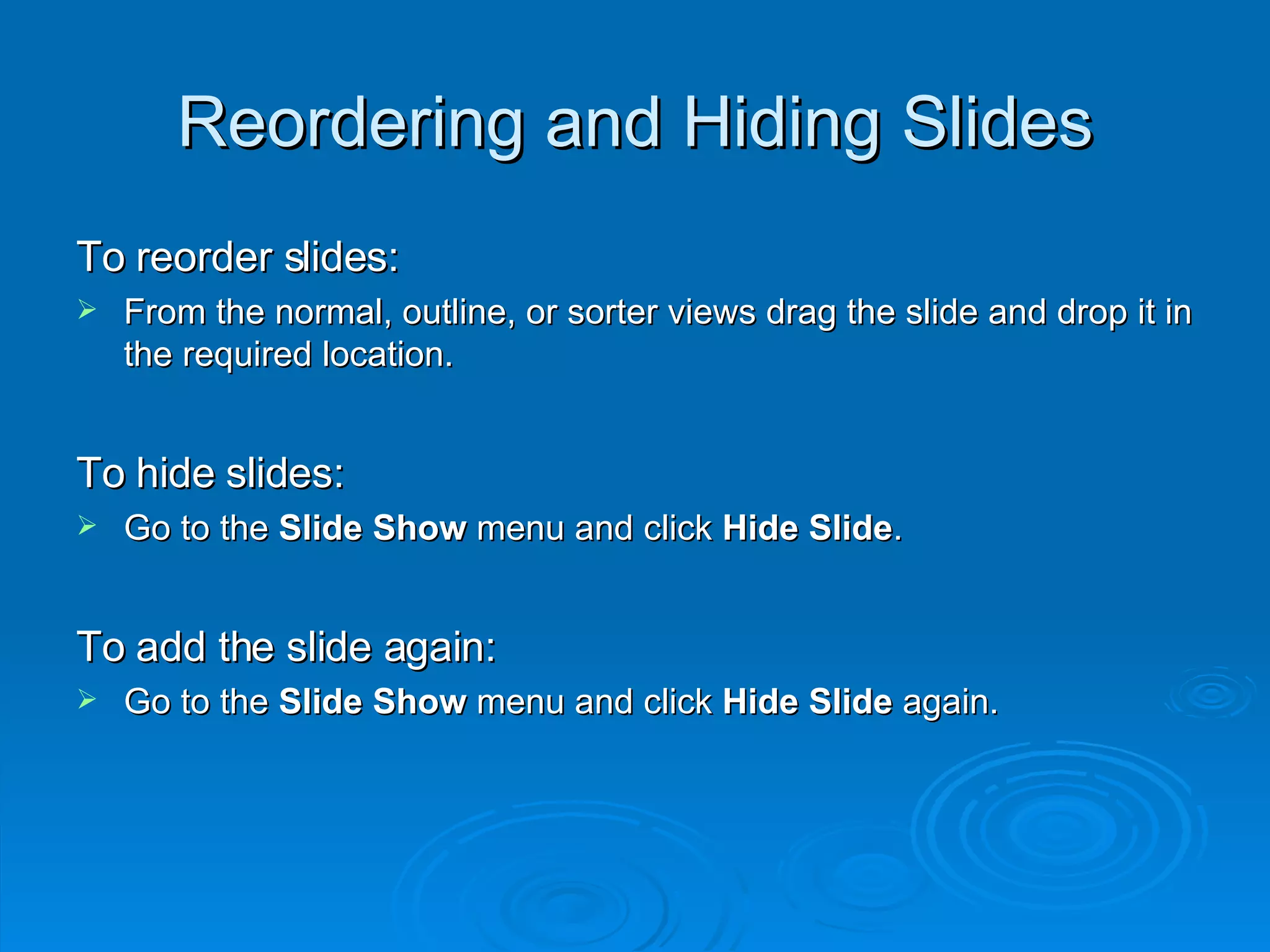 Reordering and Hiding Slides To reorder slides: From the normal, outline, or sorter views drag the slide and drop it in the required location. To hide slides: Go to the  Slide Show  menu and click  Hide Slide . To add the slide again: Go to the  Slide Show  menu and click  Hide Slide  again. 