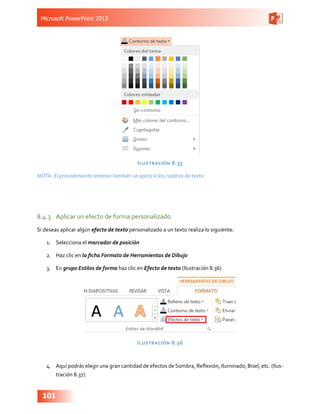 Microsoft PowerPoint 2013
101
Ilustración 8.35
NOTA: El procedimiento anterior también se aplica a los cuadros de texto
8.4.3	 Aplicar un efecto de forma personalizado
Si deseas aplicar algún efecto de texto personalizado a un texto realiza lo siguiente:
1.	 Selecciona el marcador de posición
2.	 Haz clic en la ficha Formato de Herramientas de Dibujo
3.	 En grupo Estilos de forma haz clic en Efecto de texto (Ilustración 8.36)
Ilustración 8.36
4.	 Aquí podrás elegir una gran cantidad de efectos de Sombra, Reflexión, Iluminado, Bisel, etc. (Ilus-
tración 8.37).
 