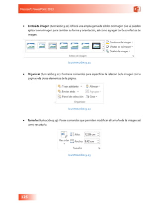 Microsoft PowerPoint 2013
125
•	 Estilos de imagen (Ilustración 9.11):Ofrece una amplia gama de estilos de imagen que se pueden
aplicar a una imagen para cambiar su forma y orientación, así como agregar bordes y efectos de
imagen.
Ilustración 9.11
•	 Organizar (Ilustración 9.12): Contiene comandos para especificar la relación de la imagen con la
página y de otros elementos de la página.
Ilustración 9.12
•	 Tamaño (Ilustración 9.13): Posee comandos que permiten modificar el tamaño de la imagen así
como recortarla.
Ilustración 9.13
 