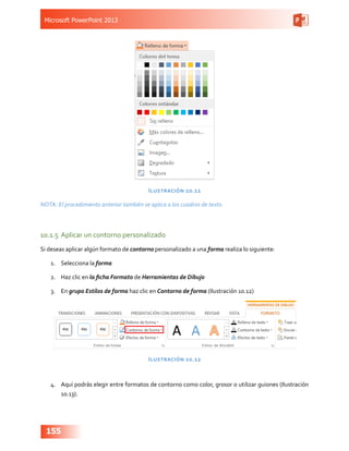 Microsoft PowerPoint 2013
155
Ilustración 10.11
NOTA: El procedimiento anterior también se aplica a los cuadros de texto
10.1.5	 Aplicar un contorno personalizado
Si deseas aplicar algún formato de contorno personalizado a una forma realiza lo siguiente:
1.	 Selecciona la forma
2.	 Haz clic en la ficha Formato de Herramientas de Dibujo
3.	 En grupo Estilos de forma haz clic en Contorno de forma (Ilustración 10.12)
Ilustración 10.12
4.	 Aquí podrás elegir entre formatos de contorno como color, grosor o utilizar guiones (Ilustración
10.13).
 