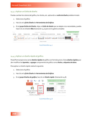 Microsoft PowerPoint 2013
210
14.4.2	Aplicar un Estilo de diseño
Puedes cambiar los colores del gráfico, los rótulos, etc. aplicando un estilo de diseño predeterminado:
1.	 Selecciona el gráfico
2.	 Haz clic en la ficha Diseño de Herramientas de Gráficos
3.	 En el grupo Estilos de Diseño, elige un Estilo de diseño que se adapte a tus necesidades, puedes
hacer clic en el botón Más (Ilustración 14.7) para ver la galería completa
Ilustración 14.7
14.4.3	Aplicar un diseño rápido al gráfico
PowerPoint proporciona varios diseños rápidos de gráfico con formato previo. Estos diseños rápidos pue-
den modificar las leyendas, o agregar componentes de gráfico como títulos y etiquetas de datos.
Para aplicar un diseño rápido realiza lo siguiente:
1.	 Selecciona el gráfico
2.	 Haz clic en la ficha Diseño de Herramientas de Gráficos
3.	 En el grupo Diseños de gráfico, haz clic en Diseño rápido (Ilustración 14.8)
Ilustración 14.8
 