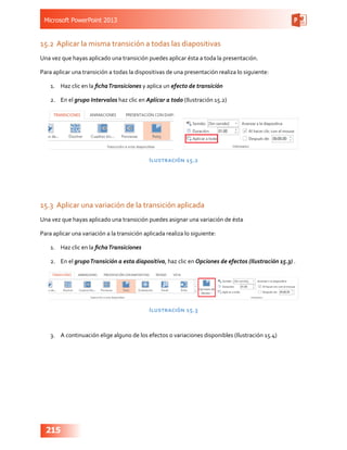 Microsoft PowerPoint 2013
215
15.2	 Aplicar la misma transición a todas las diapositivas
Una vez que hayas aplicado una transición puedes aplicar ésta a toda la presentación.
Para aplicar una transición a todas la dispositivas de una presentación realiza lo siguiente:
1.	 Haz clic en la fichaTransiciones y aplica un efecto de transición
2.	 En el grupo Intervalos haz clic en Aplicar a todo (Ilustración 15.2)
Ilustración 15.2
15.3	 Aplicar una variación de la transición aplicada
Una vez que hayas aplicado una transición puedes asignar una variación de ésta
Para aplicar una variación a la transición aplicada realiza lo siguiente:
1.	 Haz clic en la fichaTransiciones
2.	 En el grupoTransición a esta diapositiva, haz clic en Opciones de efectos (Ilustración 15.3) .
Ilustración 15.3
3.	 A continuación elige alguno de los efectos o variaciones disponibles (Ilustración 15.4)
 