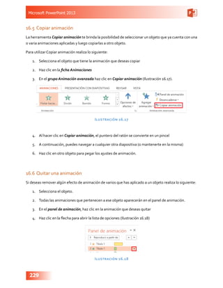 Microsoft PowerPoint 2013
229
16.5	Copiar animación
La herramienta Copiar animación te brinda la posibilidad de seleccionar un objeto que ya cuenta con una
o varia animaciones aplicadas y luego copiarlas a otro objeto.
Para utilizar Copiar animación realiza lo siguiente:
1.	 Selecciona el objeto que tiene la animación que deseas copiar
2.	 Haz clic en la ficha Animaciones
3.	 En el grupo Animación avanzada haz clic en Copiar animación (Ilustración 16.17).
Ilustración 16.17
4.	 Al hacer clic en Copiar animación, el puntero del ratón se convierte en un pincel
5.	 A continuación, puedes navegar a cualquier otra diapositiva (o mantenerte en la misma)
6.	 Haz clic en otro objeto para pegar los ajustes de animación.
16.6	Quitar una animación
Si deseas remover algún efecto de animación de varios que has aplicado a un objeto realiza lo siguiente:
1.	 Selecciona el objeto.
2.	 Todas las animaciones que pertenecen a ese objeto aparecerán en el panel de animación.
3.	 En el panel de animación, haz clic en la animación que deseas quitar
4.	 Haz clic en la flecha para abrir la lista de opciones (Ilustración 16.18)
Ilustración 16.18
 