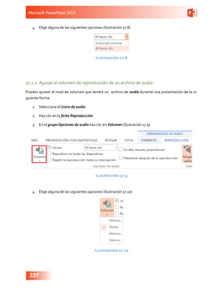 Microsoft PowerPoint 2013
237
4.	 Elige alguna de las siguientes opciones (Ilustración 17.8)
Ilustración 17.8
17.2.2	 Ajustar el volumen de reproducción de un archivo de audio
Puedes ajustar el nivel de volumen que tendrá un archivo de audio durante una presentación de la si-
guiente forma:
1.	 Selecciona el icono de audio
2.	 Haz clic en la ficha Reproducción
3.	 En el grupo Opciones de audio haz clic en Volumen (Ilustración 17.9)
Ilustración 17.9
4.	 Elige alguna de las siguientes opciones (Ilustración 17.10)
Ilustración 17.10
 