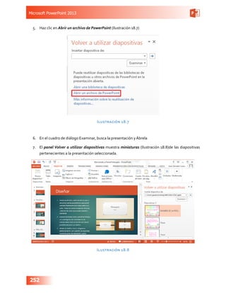 Microsoft PowerPoint 2013
252
5.	 Haz clic en Abrir un archivo de PowerPoint (Ilustración 18.7)
Ilustración 18.7
6.	 En el cuadro de diálogo Examinar, busca la presentación y Ábrela
7.	 El panel Volver a utilizar diapositivas muestra miniaturas (Ilustración 18.8)de las diapositivas
pertenecientes a la presentación seleccionada.
Ilustración 18.8
 