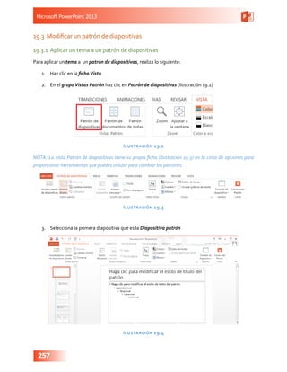 Microsoft PowerPoint 2013
257
19.3	 Modificar un patrón de diapositivas
19.3.1	 Aplicar un tema a un patrón de diapositivas
Para aplicar un tema a un patrón de diapositivas, realiza lo siguiente:
1.	 Haz clic en la fichaVista
2.	 En el grupoVistas Patrón haz clic en Patrón de diapositivas (Ilustración 19.2)
Ilustración 19.2
NOTA: La vista Patrón de diapositivas tiene su propia ficha (Ilustración 19.3) en la cinta de opciones para
proporcionar herramientas que puedes utilizar para cambiar los patrones.
Ilustración 19.3
3.	 Selecciona la primera diapositiva que es la Diapositiva patrón
Ilustración 19.4
 