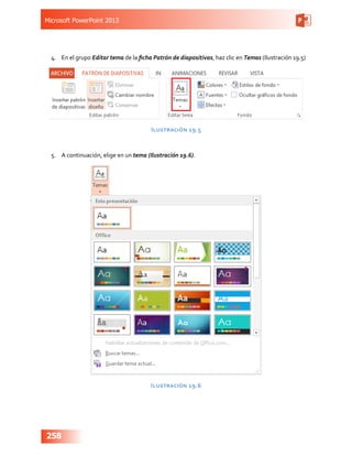 Microsoft PowerPoint 2013
258
4.	 En el grupo Editar tema de la ficha Patrón de diapositivas, haz clic en Temas (Ilustración 19.5)
Ilustración 19.5
5.	 A continuación, elige en un tema (Ilustración 19.6).
Ilustración 19.6
 