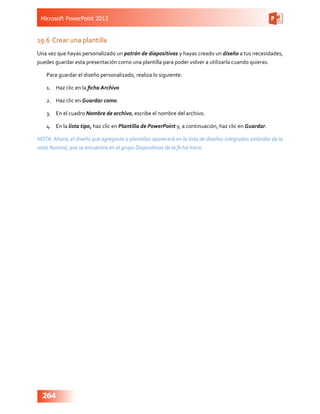 Microsoft PowerPoint 2013
264
19.6	Crear una plantilla
Una vez que hayas personalizado un patrón de diapositivas y hayas creado un diseño a tus necesidades,
puedes guardar esta presentación como una plantilla para poder volver a utilizarla cuando quieras.
Para guardar el diseño personalizado, realiza lo siguiente:
1.	 Haz clic en la ficha Archivo
2.	 Haz clic en Guardar como.
3.	 En el cuadro Nombre de archivo, escribe el nombre del archivo.
4.	 En la lista tipo, haz clic en Plantilla de PowerPoint y, a continuación, haz clic en Guardar.
NOTA: Ahora, el diseño que agregaste a plantillas aparecerá en la lista de diseños integrados estándar de la
vista Normal, que se encuentra en el grupo Diapositivas de la ficha Inicio.
 
