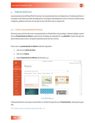Microsoft PowerPoint 2013
35
4	 TAREAS BÁSICAS
Las presentaciones de PowerPoint funcionan como presentaciones con diapositivas. Puedes presentar un
mensaje o una historia a través de diapositivas.Considera cada diapositiva como un lienzo en blanco para
imágenes, palabras y formas con las que te será más fácil crear tu exposición.
4.1	 Crear una presentación Nueva
El primer paso a la hora de crear una presentación en PowerPoint 2013 es elegir si deseas trabajar a partir
de una Presentación en blanco o aprovechar el trabajo ya realizado en una plantilla. A partir de aquí, los
pasos básicos para crear y compartir presentaciones son los mismos.
Para crear una presentación en blanco realiza lo siguiente:
1.	 Haz clic en la ficha Archivo
2.	 Haz clic en Nuevo
3.	 Elige Presentación en Blanco (Ilustración 4.1)
Ilustración 4.1
Cada presentación nueva que creas tendrá un nombre temporal como Presentación1, hasta que la guar-
des.
TIP: Puedes utilizar el método abreviado CTRL + U
 