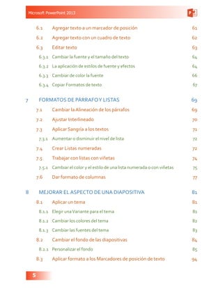 Microsoft PowerPoint 2013
5
6.1	 Agregar texto a un marcador de posición 61
6.2	 Agregar texto con un cuadro de texto 62
6.3	 Editar texto 63
6.3.1	 Cambiar la fuente y el tamaño del texto  64
6.3.2	 La aplicación de estilos de fuente y efectos  64
6.3.3	 Cambiar de color la fuente  66
6.3.4	 Copiar Formatos de texto  67
7	 FORMATOS DE PÁRRAFOY LISTAS  69
7.1	 Cambiar la Alineación de los párrafos  69
7.2	 Ajustar Interlineado  70
7.3	 Aplicar Sangría a los textos 71
7.3.1	 Aumentar o disminuir el nivel de lista 72
7.4	 Crear Listas numeradas 72
7.5	 Trabajar con listas con viñetas  74
7.5.1	 Cambiar el color y el estilo de una lista numerada o con viñetas 75
7.6	 Dar formato de columnas  77
8	 MEJORAR EL ASPECTO DE UNA DIAPOSITIVA 81
8.1	 Aplicar un tema 81
8.1.1	 Elegir unaVariante para el tema 81
8.1.2	 Cambiar los colores del tema 82
8.1.3	 Cambiar las fuentes del tema 83
8.2	 Cambiar el fondo de las diapositivas 84
8.2.1	 Personalizar el fondo  85
8.3	 Aplicar formato a los Marcadores de posición de texto 94
 