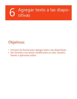 6 Agregar texto a las diapo-
sitivas
Objetivos:
•	 Conocer las formas para agregar texto a las diapositivas
•	 Dar formato a los textos modificando su color, tamaño,
fuente o aplicando estilos
 