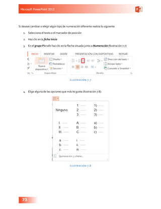 Microsoft PowerPoint 2013
73
Si deseas cambiar o elegir algún tipo de numeración diferente realiza lo siguiente
1.	 Selecciona el texto o el marcador de posición
2.	 Haz clic en la ficha Inicio
3.	 En el grupo Párrafo haz clic en la flecha situada junto a Numeración (Ilustración 7.7)
Ilustración 7.7
4.	 Elige alguna de las opciones que más te guste (Ilustración 7.8).
Ilustración 7.8
 