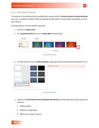 Microsoft PowerPoint 2013
85
8.2.1	 Personalizar el fondo
Si necesitas un fondo diferente a los predefinidos, puedes utilizar el Panel de tareas Formato del fondo
para crear y modificar cualquier fondo, por ejemplo puedes aplicar un color sólido o degradado, una ima-
gen o textura
Para personalizar un fondo realiza lo siguiente:
1.	 Haz clic en la ficha Inicio
2.	 En el grupoVariantes haz clic en el botón Más (Ilustración 8.9)
Ilustración 8.9
3.	 A continuación haz clic en Estilos de fondo y elige alguna de las combinaciones (Ilustración 8.10).
Ilustración 8.10
4.	 Aparecerá el Panel Dar formato al fondo(Ilustración 8.11), podrás elegir alguna de las siguientes
opciones:
•	 Relleno Sólido
•	 Relleno con degradado
•	 Relleno con imagen o textura
 