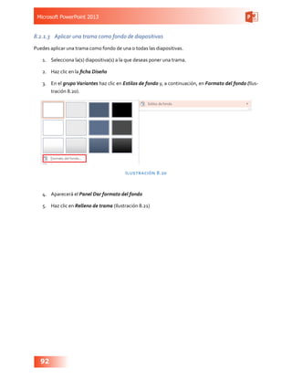 Microsoft PowerPoint 2013
92
8.2.1.3	 Aplicar una trama como fondo de diapositivas
Puedes aplicar una trama como fondo de una o todas las diapositivas.
1.	 Selecciona la(s) diapositiva(s) a la que deseas poner una trama.
2.	 Haz clic en la ficha Diseño
3.	 En el grupo Variantes haz clic en Estilos de fondo y, a continuación, en Formato del fondo (Ilus-
tración 8.20).
Ilustración 8.20
4.	 Aparecerá el Panel Dar formato del fondo
5.	 Haz clic en Relleno de trama (Ilustración 8.21)
 