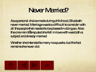 Never Married? As a personal choice made during childhood, Elizabeth never married. Marriage was too difficult to consider with all the people that needed to be pleased in doing so. Also the one man it’s reputed she fell in love with was both a subject and already married. Whether she intended to marry is a puzzle, but the fact remains she never did. Quit 