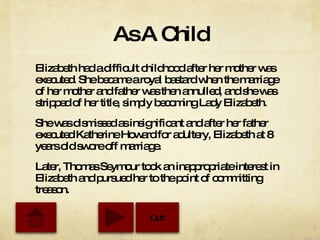 As A Child Elizabeth had a difficult childhood after her mother was executed. She became a royal bastard when the marriage of her mother and father was then annulled, and she was stripped of her title, simply becoming Lady Elizabeth. She was dismissed as insignificant and after her father executed Katherine Howard for adultery, Elizabeth at 8 years old swore off marriage. Later, Thomas Seymour took an inappropriate interest in Elizabeth and pursued her to the point of committing treason.  Quit 