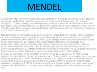 MENDEL Gregorio Mendel, hombre de origen humilde, destacó en el mundo científico cuando, después de muerto, sus brillantes investigaciones fueron conocidas por los hombres de ciencia y divulgadas. El oculto biólogo, nacido de padres campesinos, después de terminar su educación secundaria, sufrió penalidades físicas y económicas, por lo que decidió ingresar a una profesión "que lo librara de las amargas necesidades de la vida" (como escribiera él mismo), de modo que a sus 21 años se hizo monje. Mendel ingresó en el monasterio agustino de Santo Tomás de Brunn, Austria. Este monasterio se caracterizaba por seguir una política especial en cuanto a la educación: era un reputado centro de formación y educación en su época, y los monjes enseñaban ciencias en las escuelas de enseñanza superior de la ciudad, por lo que debían seguir cursos de ciencias en la universidad, y la mayoría de los monjes llevaban a cabo experimentos científicos entre los muros del monasterio. Este fue el caso de Mendel, que estudió durante varios años en la Universidad de Viena. A su regreso al monasterio en 1854 inició una serie de trabajos en plantas para tratar de descubrir la forma en que se transmiten los caracteres heredables. Después de ordenarse como sacerdote en el ministerio de los agustinos, en Altbrün, hizo estudios de matemáticas, física y ciencias naturales. Tenía vocación por el magisterio, por lo que dedicaría 14 años de su vida a la actividad docente. A su regreso al monasterio en 1854 inició una serie de trabajos en plantas para tratar de descubrir la forma en que se transmiten los caracteres heredables. En 1956, tres años antes de que Darwin publicara su primera obra sobre la evolución, Mendel inició sus importantes trabajos de experimentación que duraron ocho años. 
