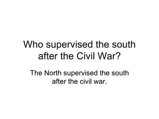 Who supervised the south after the Civil War? The North supervised the south after the civil war. 