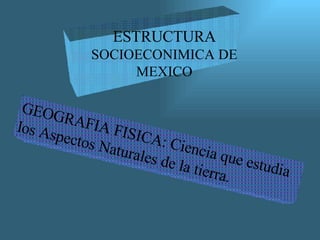 ESTRUCTURA  SOCIOECONIMICA DE MEXICO GEOGRAFIA FISICA: Ciencia que estudia los Aspectos Naturales de la tierra. 