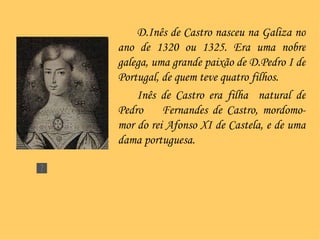 D.Inês de Castro nasceu na Galiza no ano de 1320 ou 1325. Era uma nobre galega, uma grande paixão de D.Pedro I de Portugal, de quem teve quatro filhos.  Inês de Castro era filha  natural de Pedro  Fernandes de Castro, mordomo-mor do rei Afonso XI de Castela, e de uma dama portuguesa. 