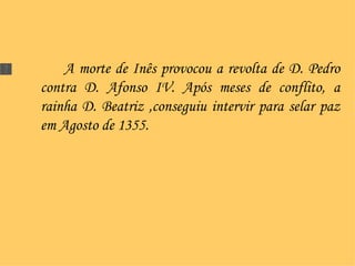 A morte de Inês provocou a revolta de D. Pedro contra D. Afonso IV. Após meses de conflito, a rainha D. Beatriz ,conseguiu intervir para selar paz em Agosto de 1355.  