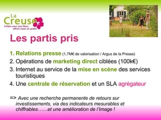 Les partis pris Relations presse  (1,7M€ de valorisation / Argus de la Presse) Opérations de  marketing direct  ciblées (100k€) Internet au service de la  mise en scène  des services touristiques Une  centrale de réservation  et un SLA  agrégateur =>  Avec une recherche permanente de retours sur investissements, via des indicateurs mesurables et chiffrables……et une amélioration de l’Image ! 