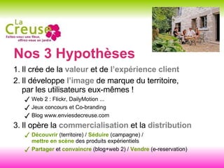 Nos 3 Hypothèses Il crée de la  valeur  et de  l’expérience client Il développe  l’image  de marque du territoire,  par les utilisateurs eux-mêmes ! Web 2 : Flickr, DailyMotion ... Jeux concours et Co-branding  Blog www.enviesdecreuse.com Il opère la  commercialisation  et la  distribution Découvrir   (territoire) /  Séduire  (campagne) /  mettre en scène  des produits expérientiels  Partager  et  convaincre  (blog+web 2) /  Vendre  (e-reservation) 