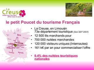 le petit Poucet du tourisme Français La Creuse, en Limousin 73e département touristique  (Sce SDT 2007) 12 500 lits marchands pour  700 000 nuitées marchandes 120 000 visiteurs uniques (Internautes) 161 k€ par an pour commercialiser l’offre 0.4% des nuitées touristiques nationales 