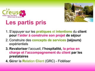 Les partis pris S’appuyer sur les  pratiques  et  intentions  du  client pour  l’aider à construire son projet  de séjour Construire des  concepts de services  (séjours)  expérientiels Revaloriser  l’accueil,  l’hospitalité,  la prise en charge et l’accompagnement du client  par les prestataires G érer la  R elation  C lient  (GRC) - Fidéliser 