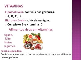 Lipossolúveis- solúveis nas gorduras. 
A, D, E, K. 
Hidrossolúveis- solúveis na água. 
Complexo B e vitamina C. 
Alimentos ricos em vitaminas 
fígado, 
leite 
frutos 
legumes… 
Função reguladora: 
Contribuem para que os outros nutrientes possam ser utilizados 
pelo organismo. 
 