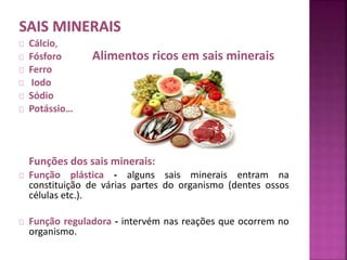 Cálcio, 
Fósforo 
Ferro 
Iodo 
Sódio 
Potássio… 
Alimentos ricos em sais minerais 
Funções dos sais minerais: 
Função plástica - alguns sais minerais entram na 
constituição de várias partes do organismo (dentes ossos 
células etc.). 
Função reguladora - intervém nas reações que ocorrem no 
organismo. 
 