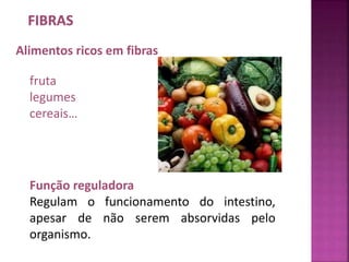 Alimentos ricos em fibras 
fruta 
legumes 
cereais… 
Função reguladora 
Regulam o funcionamento do intestino, 
apesar de não serem absorvidas pelo 
organismo. 
 