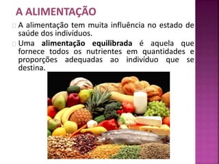 A alimentação tem muita influência no estado de 
saúde dos indivíduos. 
Uma alimentação equilibrada é aquela que 
fornece todos os nutrientes em quantidades e 
proporções adequadas ao indivíduo que se 
destina. 
 