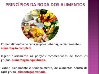 Comer alimentos de cada grupo e beber agua diariamente - 
alimentação completa. 
Ingerir diariamente as porções recomendadas de todos os 
grupos- alimentação equilibrada. 
Variar, diariamente e semanalmente, de alimentos dentro de 
cada grupo- alimentação variada. 
 