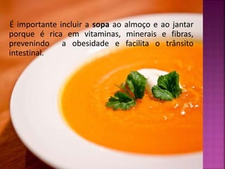É importante incluir a sopa ao almoço e ao jantar 
porque é rica em vitaminas, minerais e fibras, 
prevenindo a obesidade e facilita o trânsito 
intestinal. 
 