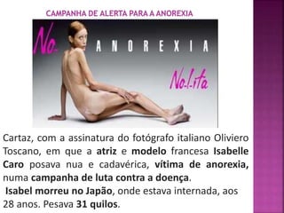 Cartaz, com a assinatura do fotógrafo italiano Oliviero 
Toscano, em que a atriz e modelo francesa Isabelle 
Caro posava nua e cadavérica, vítima de anorexia, 
numa campanha de luta contra a doença. 
Isabel morreu no Japão, onde estava internada, aos 
28 anos. Pesava 31 quilos. 
 