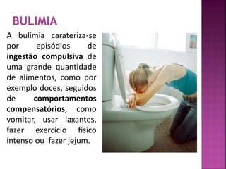 A bulimia carateriza-se 
por episódios de 
ingestão compulsiva de 
uma grande quantidade 
de alimentos, como por 
exemplo doces, seguidos 
de comportamentos 
compensatórios, como 
vomitar, usar laxantes, 
fazer exercício físico 
intenso ou fazer jejum. 
 