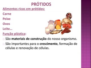 Alimentos ricos em prótidos: 
Carne 
Peixe 
Ovos 
Leite… 
Função plástica: 
São materiais de construção do nosso organismo. 
São importantes para o crescimento, formação de 
células e renovação de células. 
 
