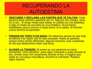 RECUPERANDO LA
AUTOESTIMA
• DESCUBRE Y RECLAMA LAS PARTES QUE TE FALTAN: Cada
persona tiene distintos aspectos del Yo. Algunos son visibles, otros
no lo son. Si tengo miedo para hablar en público es una debilidad,
si dejo el miedo se convierte en una fortaleza. Quizá tienes
habilidades para la pintura y hasta ahora no lo sabes. El hombre
nunca termina de aprender.
• PENSAR EN TODO O EN NADA: No debemos pensar en que todo
es blanco o es negro, eso te crea ansiedad. Nadie es perfecto,
porque todos somos diferentes, algunos tenemos unas cualidades
en las que destacamos mejor que otros.
• ALIVIAR LA TENSIÓN: El estrés es una epidemia en estos
momentos, como aliviarlo?, pasa algún momento a solas durante el
día, tomate unas mini-vacaciones durante el día, e imagina que
estas en una playa maravillosa. Duerme lo suficiente. Practica
algún deporte.
 