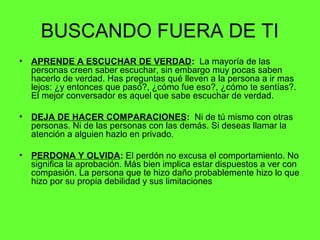 BUSCANDO FUERA DE TI
• APRENDE A ESCUCHAR DE VERDAD: La mayoría de las
personas creen saber escuchar, sin embargo muy pocas saben
hacerlo de verdad. Has preguntas qué lleven a la persona a ir mas
lejos: ¿y entonces que pasó?, ¿cómo fue eso?, ¿cómo te sentías?.
El mejor conversador es aquel que sabe escuchar de verdad.
• DEJA DE HACER COMPARACIONES: Ni de tú mismo con otras
personas. Ni de las personas con las demás. Si deseas llamar la
atención a alguien hazlo en privado.
• PERDONA Y OLVIDA: El perdón no excusa el comportamiento. No
significa la aprobación. Más bien implica estar dispuestos a ver con
compasión. La persona que te hizo daño probablemente hizo lo que
hizo por su propia debilidad y sus limitaciones
 