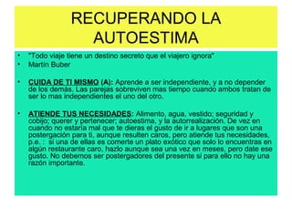 RECUPERANDO LA
AUTOESTIMA
• "Todo viaje tiene un destino secreto que el viajero ignora"
• Martín Buber
• CUIDA DE TI MISMO (A): Aprende a ser independiente, y a no depender
de los demás. Las parejas sobreviven mas tiempo cuando ambos tratan de
ser lo mas independientes el uno del otro.
• ATIENDE TUS NECESIDADES: Alimento, agua, vestido; seguridad y
cobijo; querer y pertenecer; autoestima, y la autorrealización. De vez en
cuando no estaría mal que te dieras el gusto de ir a lugares que son una
postergación para ti, aunque resulten caros, pero atiende tus necesidades,
p.e. : si una de ellas es comerte un plato exótico que solo lo encuentras en
algún restaurante caro, hazlo aunque sea una vez en meses, pero date ese
gusto. No debemos ser postergadores del presente si para ello no hay una
razón importante.
 