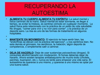 RECUPERANDO LA
AUTOESTIMA
• ALIMENTA TU CUERPO ALIMENTA TU ESPÍRITU: La salud mental y
física caminan de la mano. Salud mental es estar sonriente, es llegar a
tiempo, es evitar la tristeza, es sentirse cómodo en cualquier momento. La
salud física esta relacionado con la práctica de un estilo de vida saludable:
No drogas, "comer para vivir y no vivir para comer", y la práctica de un
deporte sano. La risa es uno de las formas de tratamiento en algunos
hospitales.
•
• MANTENTE EN MOVIMIENTO: El ejercicio te hace sentir bien, las
"endorfinas se elevan con la práctica del ejercicio", y nos sentimos bien. No
esta demás el gimnasio, los aeróbicos, la natación, algún deporte de
competencia, o simplemente salir a caminar.
•
• DEJA DE HACERLO: Deja de usar sustancias psicoactivas (drogas). Si
consumes alcohol hacerlo con moderación. Si fumas deberías dejar de
hacerlo. Ahora existen terapias antitabaquismo de mucho éxito (chiclets,
parches, bupropion, etc.), nunca es tarde para empezar una vida sana. El
autoestima es quererse a uno mismo, y quererse a uno mismo es optar por
una buena salud.
 
