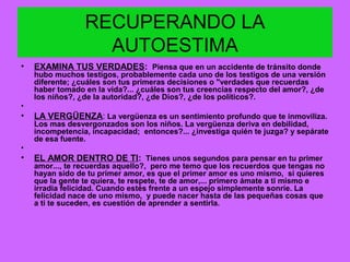 RECUPERANDO LA
AUTOESTIMA
• EXAMINA TUS VERDADES: Piensa que en un accidente de tránsito donde
hubo muchos testigos, probablemente cada uno de los testigos de una versión
diferente; ¿cuáles son tus primeras decisiones o "verdades que recuerdas
haber tomado en la vida?... ¿cuáles son tus creencias respecto del amor?, ¿de
los niños?, ¿de la autoridad?, ¿de Dios?, ¿de los políticos?.
•
• LA VERGÜENZA: La vergüenza es un sentimiento profundo que te inmoviliza.
Los mas desvergonzados son los niños. La vergüenza deriva en debilidad,
incompetencia, incapacidad; entonces?... ¿investiga quién te juzga? y sepárate
de esa fuente.
•
• EL AMOR DENTRO DE TI: Tienes unos segundos para pensar en tu primer
amor..., te recuerdas aquello?, pero me temo que los recuerdos que tengas no
hayan sido de tu primer amor, es que el primer amor es uno mismo, si quieres
que la gente te quiera, te respete, te de amor,... primero ámate a ti mismo e
irradia felicidad. Cuando estés frente a un espejo simplemente sonríe. La
felicidad nace de uno mismo, y puede nacer hasta de las pequeñas cosas que
a ti te suceden, es cuestión de aprender a sentirla.
 