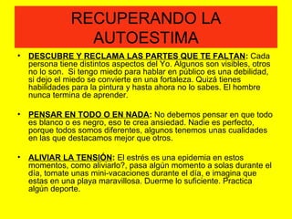 RECUPERANDO LA
AUTOESTIMA
• DESCUBRE Y RECLAMA LAS PARTES QUE TE FALTAN: Cada
persona tiene distintos aspectos del Yo. Algunos son visibles, otros
no lo son. Si tengo miedo para hablar en público es una debilidad,
si dejo el miedo se convierte en una fortaleza. Quizá tienes
habilidades para la pintura y hasta ahora no lo sabes. El hombre
nunca termina de aprender.
• PENSAR EN TODO O EN NADA: No debemos pensar en que todo
es blanco o es negro, eso te crea ansiedad. Nadie es perfecto,
porque todos somos diferentes, algunos tenemos unas cualidades
en las que destacamos mejor que otros.
• ALIVIAR LA TENSIÓN: El estrés es una epidemia en estos
momentos, como aliviarlo?, pasa algún momento a solas durante el
día, tomate unas mini-vacaciones durante el día, e imagina que
estas en una playa maravillosa. Duerme lo suficiente. Practica
algún deporte.
 