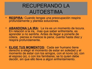 RECUPERANDO LA
AUTOESTIMA
• RESPIRA: Cuando tengas una preocupación respira
profundamente y plantea soluciones.
• ABANDONA LA IRA: La ira es un momento de locura.
En relación a la ira, mas que saber enfrentarla, es
aprender a no sentirla. Antes de llegar a ponerte de
cólera, piensa si merece la pena; cuenta hasta diez y
respira profundamente.
• ELIGE TUS MOMENTOS: Cada ser humano tiene
derecho a elegir el momento de estar en soledad y el
momento de estar con los amigos, con el novio (a), con
el esposo (a), o con los familiares; se tú quien debe
decidir, sin que ello lleve a algún enfrentamiento.
 