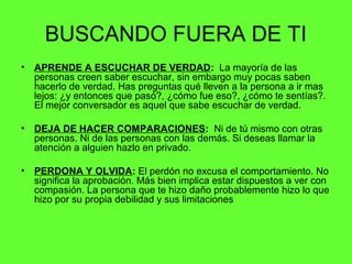 BUSCANDO FUERA DE TI
• APRENDE A ESCUCHAR DE VERDAD: La mayoría de las
personas creen saber escuchar, sin embargo muy pocas saben
hacerlo de verdad. Has preguntas qué lleven a la persona a ir mas
lejos: ¿y entonces que pasó?, ¿cómo fue eso?, ¿cómo te sentías?.
El mejor conversador es aquel que sabe escuchar de verdad.
• DEJA DE HACER COMPARACIONES: Ni de tú mismo con otras
personas. Ni de las personas con las demás. Si deseas llamar la
atención a alguien hazlo en privado.
• PERDONA Y OLVIDA: El perdón no excusa el comportamiento. No
significa la aprobación. Más bien implica estar dispuestos a ver con
compasión. La persona que te hizo daño probablemente hizo lo que
hizo por su propia debilidad y sus limitaciones
 
